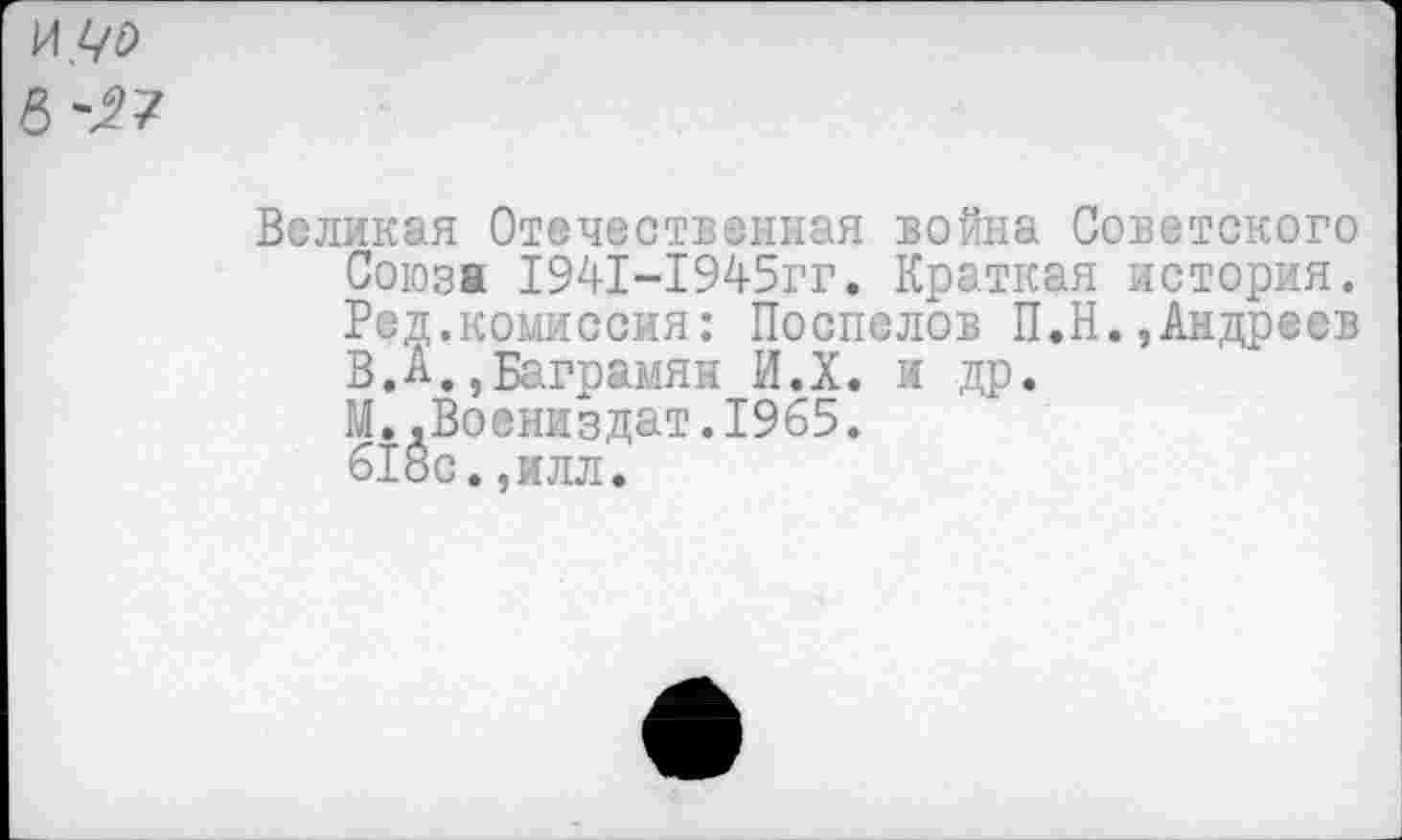 ﻿Великая Отечественная война Советского Союза 1941-1945гг. Краткая история. Ред.комиссия: Поспелов П.Н.,Андреев В.А.,Баграмян И.Х. и др.
М. .Воениздат.1965.
618с.,илл.